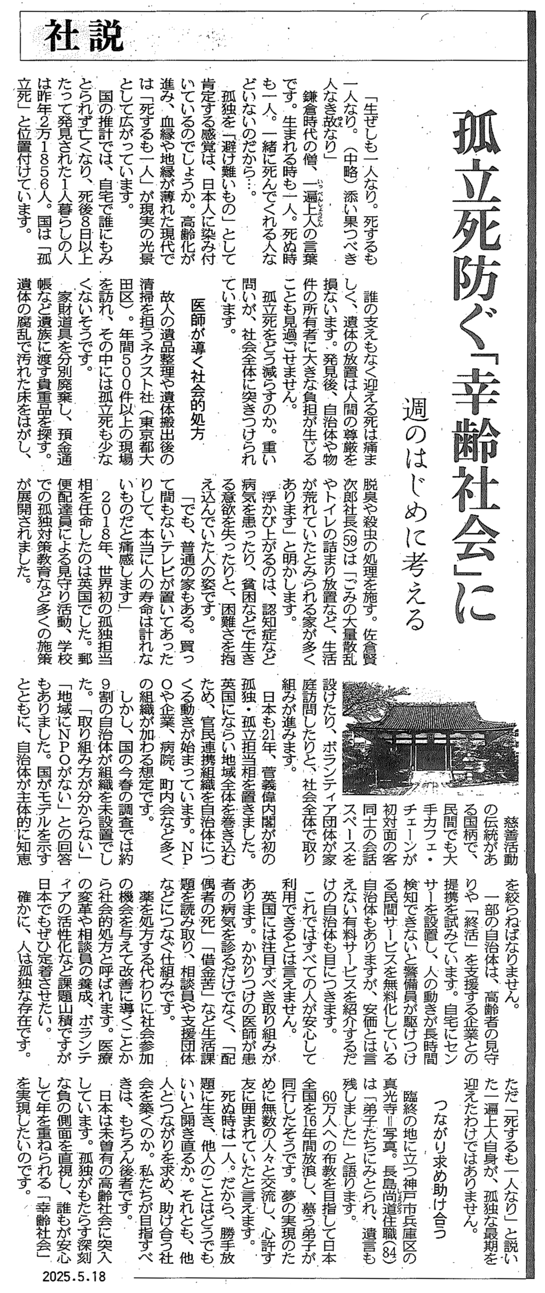 東京新聞の社説。孤独死防ぐ「幸齢社会」に。週のはじめに考える。「生ぜしも一人なり。死するも一人なり。（中略）沿い果つべき人なき故なり」。鎌倉時代の僧、一遍上人の言葉です。生まれる時も一人。死ぬ時も一人。一緒に死んでくれる人などいないのだから…。孤独を「避けがたいもの」として肯定する感覚は、日本人に染み付いているのでしょうか。高齢化が進み、血縁や地縁が薄れた現代では「死するも一人」が現実の光景として広がっています。国の推計では、自宅で誰にもみとられず亡くなり、死後8日以上たって発見された1人暮らしの人は昨年2年1856人。国は「孤立死」と位置付けています。誰の支えもなく迎える私は痛ましく、痛いの放置は人間の尊厳を損ないます。発見後、自治体や物件の所有者に大きな負担が生じることも見過ごせません。孤立死をどう減らすのか。重い問いが、社会全体に突きつけられています。医師が導く社会的処方。個人の遺品整理や遺体搬出後の清掃を担うネクスト社（遺品整理ネクストを運営する株式会社ネクスト：東京都大田区）。年間500件以上の現場を訪れ、その中には孤立死も少なくないそうです。家財道具を分別廃棄し、預金通帳など遺族に渡す貴重品を探す。痛いのフランで汚れた床をはがし、脱臭や殺虫の処理を施す。佐倉賢次郎社長（59歳）は「ごみの大量散乱やトイレの詰まり放置など、生活が荒れていたとみられる家が多くあります」と明かします。浮かび上がるのは、認知症など病気を患ったり、貧困などで生きる意欲を失ったりと、困難さを抱え込んでいた人の姿です。「でも、普通の家もある。買って間もないテレビが置いてあったりして、本当に人の寿命は計れないものだと痛感します」2018年、世界初の孤独担当相を任命したのは英国でした。郵便配達員による見守り活動、学校での孤独対策教育など多くの施策が展開されました。慈善活動の伝統がある国柄で、民間でも大手カフェ・チェーンが初対面の客同士の会話すペースを設けたり、ボランティア団体が家庭訪問したりと、社会全体で取り組みが進みます。日本も21年、菅義偉内閣が初の孤独・孤立担当相を置きました。英国にならい地域全体を巻き込むため、官民連携組織を自治体につくる動きが始まっています。NPOや企業、病院、町内会など多くの組織が加わる想定です。しかし、国の今春の調査では約9割の自治体が組織を未設置でした。「取り組み方が分からない」「地域にNPOがない」との回答もありました。国がモデルを示すとともに、自治体が主体的に知恵を絞らねばなりません。一部の自治体は、高齢者の見守りや「終活」を支援する企業との提携を試みています。自宅にセンサーを設置し、人の動きが長時間検知できないと警備員が駆けつける民間サービスを無料化している自治体もありますが、安価とは言えない有料サービスを紹介するだけの自治体も目につきます。これではすべての人が安心して利用できるとは言えません。英国には注目すべき取り組みがあります。かかりつけの医師が患者の病気を診るだけでなく、「配偶者の死」「借金苦」など生活課題を読み取り、相談員や支援団体などにつなぐ仕組みです。薬を処方する代わりに社会参加の機会を与えて改善に導くことから社会的処方と呼ばれます。医療の変革や相談員の養成、ボランティアの活性化など課題山積ですが日本でも定着させたい。確かに、人は孤独な存在です。ただ「死するも一人なり」と説いた一遍上人自身が、孤独な最期を迎えたわけではありません。つながり求め助け合う。臨終の地に立つ神戸市兵庫区の真光寺＝写真。長島尚道住職（84歳）は「弟子たちにみとられ、遺言も残しました」と語ります。60万人への布教を目指して日本全国を16年間放浪し、慕う弟子が同行したそうです。夢の実現のために無数の人々と交流し、心許す友に囲まれていたと言えます。死ぬ時は一人。だから、勝手放題に生き、他人のことはどうでもいいと開き直るか。それとも、他人とつながりを求め、助け合う社会を築くのか。私たちが目指すべきは、もちろん後者です。日本は未曾有の高齢社会に突入しています。孤独がもたらす深刻な負の側面を直視し、誰もが安心して年を重ねられる「幸齢社会」を実現したいのです。